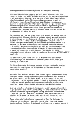 en root) es saber ocultarse en él (aunque es una opinión personal).

Puede parecer bastante pesado el borrar todas las posibles huellas que
hayamos dejado, pero en ALGUNAS ocasiones, una vez que hayamos visto los
ficheros de configuración es posible preparar un shell script (el equivalente
a los ficheros batch en MS-DOS, aunque la programación en shell es
infinitamente más potente :-) ) que haga todo el trabajo por nosotros en
cuestión de borrar las huellas. Dicho script lo podemos dejar bien camuflado
en el sistema para que la próxima vez que entremos lo podamos ejecutar
(utilizando como parámetros el usuario con el que hayamos entrado, el
terminal por el que hayamos entrado, la hora a la que hayamos entrado, etc..)
ahorrándonos todo el trabajo pesado.

Para terminar con lo de borrar las huellas, sólo advertir que aunque seamos
perfectamente invisibles en el sistema, cualquier usuario que esté conectado
al mismo tiempo que nosotros podría detectarnos viendo el terminal por el
que hemos entrado (el fichero /dev/ correspondiente a nuestro terminal
tendría como propietario (owner) al usuario con el que hemos entrado en el
sistema, y la fecha del fichero /dev/ correspondiente al terminal también
nos delataría). Para evitar esto tendríamos que cambiar de owner el fichero
correspondiente al terminal (teniendo privilegios de root naturalmente)
al owner que tengan los otros terminales a los cuales no hay nadie
conectado (es decir, al owner de los terminales por defecto que NORMALMENTE
es el root).

De todas formas, esto último, junto con lo de cambiar de fecha ciertos
ficheros de logs, son medidas quizá extremas, pero vuelvo a insistir que
son muy recomendables.

Por último, la cuestión de ocultar o camuflar procesos mientras los estamos
ejecutando es otra cuestión que se tratará en otro mensaje si teneis la
paciencia de seguir. :-)


Ya hemos visto de forma resumida y sin detallar algunas técnicas sobre cómo
conseguir acceso, conseguir privilegios y borrar nuestras huellas. Vamos a
ver el último paso, cómo conseguir acceso a otros ordenadores una vez
controlado el host que hayamos hackeado (es decir, después de asegurarnos
que hemos borrado absolutamente todas nuestras huellas y de implantar
algún sushi u otro método análogo para conseguir privilegios de root).

Una vez controlado el host que teníamos como objetivo, podemos hacer todo
lo que queramos en el sistema, aunque hay que tener en cuenta que nuestras
acciones pueden ser registradas por el syslog, tcp-wrapper u otra utilidad
que genere logs, por lo que cuando vayamos a irnos del sistema siempre
tendremos que comprobar antes que no hemos dejado registros (logs).

Es en este punto donde adquiere importancia la "filosofía" del hacker. La
diferencia entre un hacker y un cracker (no me estoy refiriendo a alguien
que rompe las protecciones de software), consiste en que un cracker accede al
 