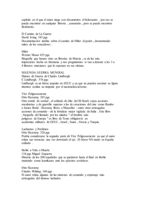capítulo en el que el autor niega con documentos el holocausto , por eso se
puede encontrar en cualquier librería , censurado , pero se puede encontrar
fácilmente.
El Camino de La Guerra
David Irving 343 pgs
Documentación inédita sobre el camino de Hitler al poder , desmontando
mitos de los vencedores .
Hitler
Werner Maser 455 pgs
Biografía que hemos visto en librerías de Murcia , es de las más
imparciales hecha en Alemania y nos preguntamos si van a detener a los 3 o
4 libreros murcianos que lo exponen en sus vitrinas.
SEGUNDA GUERRA MUNDIAL
Diarios de Guerra de Charles Lindbergh
C.Lindbergh. 576 pgs
Lindbergh es un héroe popular en EEUU y ya que no pueden asesinar su figura
intentan ocultar su simpatía por el nacionalsocialismo.
Vive Peligrosamente
Otto Skorzeny 385 pgs
Otto existió de verdad , el soldado de élite del III Reich cuyas acciones
encubiertas y de guerrilla superan a las de creaciones del cine como Rambo
o James Bond . Skorzeny libera a Mussolini - entre otras arriesgadas
acciones de comando - de la fortaleza mejor vigilada de Italia . Este libro
, biografía del llamado por los aliados " el hombre más
peligroso de Europa " es libro de Texto obligatorio en
academias militares de EEUU , Israel , Suiza , Grecia y Turquia.
Luchamos y Perdimos
Otto Skorzeny 328 pgs
Podría considerarse la segunda parte de Vive Peligrosamente ya que el autor
relata sus vivencias una vez derrotado el eje . El héroe NS murió en España
exiliado .
Berlín a Vida o Muerte
134 pgs Miguel Ezquerra
Historia de los 200 españoles que se quedaron hasta el final en Berlín
muriendo como kamikazes ante los ejércitos soviéticos.
Otto Skorzeny
Charles Whiting 160 pgs
El autor relata algunas de las misiones de comando y espionaje más
arriesgadas del famoso luchador.
 