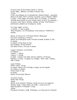 El Secreto Final de Pearl Harbour Robert A. Theobal.
Círculo Militar , Biblioteca del Oficial de Buenos Aires
357 pgs
El libro está prologado por el contraalmirante Husband Kimmel , responsable
directo de la marina EEUU en Hawaii esas fechas y por el Almirante Willians
F. Halsey , el más antiguo de la marina EEUU en el Pacífico . El Almirante
Theobald aporta pruebas de como el pueblo blanco de EEUU fue arrastrado a
una guerra contra Japón y Alemania mediante un hecho ( Pearl Harbour )
perfectamente planeado por la inteligencia sionista.
Las Tropas Alpinas en Fotos
A. Steurich , 17º pgs en alemán.
Album fotográfico con 350 instantáneas de las divisiones NORD SS de
montaña.
Historia de Guerra de la 12 SS Panzer División Hitlerjugend
Dos tomos con 800 pgs y 254 fotos .
Historia de la Hitlerjugend desde 1936 hasta la batalla de Berlín en 1945.
En Alemán.
La División SS Das Reich en Fotos
Otto Weidinger 287 pgs 640 fotos
Otro album de fotos , con texto en alemán.
Legiones Extranjeras en el III Reich.
D. Littlejohn .
Volumen 1 : 208 pgs
Volumen 2 : 288 pgs
En Inglés , el primer tomo habla sobre los voluntarios de Noruega ,
Dinamarca y Francia , el segundo los de Bélgica , Reino Unido , Holanda ,
Italia y España.
Legion Wallonie
JM Eric Lefèvre 236 pgs
En Francés. Historia de los SS belgas al mando de León Degrelle.
En el Deber y la Alegria
Werner Kuhnt 351 pgs
En alemán.
Historia de la juventud hitleriana.
Así éramos nosotras.
Hertha Linde 240 pgs
Alemán.
Historia de las juventudes femeninas narrada por una de sus integrantes .
Himmlers Burgs: Crónica Gráfica del castillo - escuela de las SS.
Stuart Russell/Jost W Schneider 214 pgs
Alemán.
Descripción del famoso castillo Webelsburg y su Centro para la Concepción
 