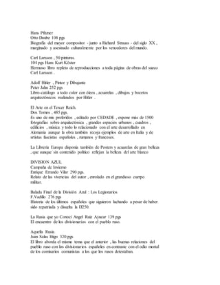 Hans Pfitzner
Otto Daube 108 pgs
Biografía del mayor compositor - junto a Richard Strauss - del siglo XX ,
marginado y asesinado culturalmente por los vencedores del mundo.
Carl Larsson , 50 pinturas.
104 pgs Hans Kurt Köster
Hermoso libro repleto de reproducciones a toda página de obras del sueco
Carl Larsson .
Adolf Hitler , Pintor y Dibujante
Peter Jahn 252 pgs
Libro-catálogo a todo color con óleos , acuarelas , dibujos y bocetos
arquitectónicos realizados por Hitler .
El Arte en el Tercer Reich.
Dos Tomos , 485 pgs.
Es uno de mis preferidos , editado por CEDADE , expone más de 1500
fotografías sobre arquitectónica , grandes espacios urbanos , cuadros ,
edificios , música y todo lo relacionado con el arte desarrollado en
Alemania aunque la obra también recoja ejemplos de arte en Italia y de
srtistas fascistas españoles , rumanos y franceses.
La Librería Europa disponía también de Posters y acuarelas de gran belleza
, que aunque sin contenido político reflejan la belleza del arte blanco
DIVISION AZUL
Campaña de Invierno
Enrique Errando Vilar 290 pgs.
Relato de las vivencias del autor , enrolado en el grandioso cuerpo
militar.
Balada Final de la División Azul : Los Legionarios
F.Vadillo 276 pgs
Historia de los últimos españoles que siguieron luchando a pesar de haber
sido repatriada y disuelta la D250.
La Rusia que yo Conocí Angel Ruiz Ayucar 139 pgs
El encuentro de los divisionarios con el pueblo ruso.
Aquella Rusia.
Juan Salas Iñigo 320 pgs
El libro aborda el mismo tema que el anterior , las buenas relaciones del
pueblo ruso con los divisionarios españoles en contraste con el odio mortal
de los comisarios comunistas a los que los rusos detestaban.
 