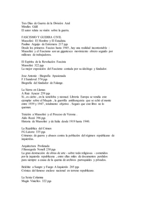 Tres Días de Guerra de la División Azul
Miralles Güill
El autor relata su visión sobre la guerra.
FASCISMO Y GUERRA CIVIL
Mussolini: El Hombre y El Estadista.
Paulino Arguijo de Estremera 217 pgs
Desde los primeros Fascios hasta 1945 , hay una realidad incontestable :
Mussolini y el Fascismo son un gigantesco movimiento obrero seguido por
millones de trabajadores.
El Espíritu de la Revolución Fascista
Mussolini 322 pgs
La mejor exposición del Fascismo contada por su ideólogo y fundador.
Jose Antonio : Biografía Apasionada
F J Sandoval 574 pgs
Biografía del fundador de Falange.
La Sierra en Llamas
A Ruiz Ayucar 259 pgs
Sí , es cierto , en la xenófoba y neonazi Librería Europa se vendía este
ejemplar sobre el Maquís , la guerrilla antifranquista que se echó al monte
entre 1939 y 1947 , totalmente objetivo . Seguro que este libro no lo
queman.
Traición a Mussolini y el Proceso de Verona .
Aldo Rozzi 396 pgs
Historia de Mussolini y de Italia desde 1919 hasta 1940.
La República del Crimen
FG Latorre 335 pgs
Crímenes de guerra y abusos contra la población del régimen republicano de
izquierdas.
Arquitectura Profanada
J Bassegoda Nonell 230 pgs
La gran destrucción de obras de arte - sobre todo religiosas - cometidos
por la izquierda republicana , entre ellas miles de documentos perdidos
para siempre a causa de la quema de archivos parroquiales y privados.
Belchite a Sangre y Fuego A Izquierdo 285 pgs
Crónica del famoso enclave nacional en terreno republicano.
La Sexta Columna
Magín Vinielles 322 pgs
 