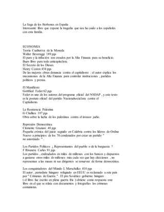 La Saga de los Borbones en España
Interesante libro que expone la tragedia que nos ha caido a los españoles
con esta familia.
ECONOMIA
Teoria Cualitativa de la Moneda
Walter Beveraggi 189 pgs
El paro y la inflación son creados por la Alta Finanza para su beneficio.
Buen libro para todo anticapitalista.
El Secreto de los Dioses
Henry Coston 454 pgs
De las mejores obras denuncia contra el capitalismo : el autor explica los
mecanismos de la Alta Finanza para controlar instituciones , partidos
políticos y prensa.
El Manifiesto
Gottfried Feder 62 pgs
Feder es uno de los autores del programa oficial del NSDAP , y este texto
es la postura oficial del partido Nacionalsocialista contra el
Capitalismo.
La Resistencia Palestina
G Challien 197 pgs
Obra sobre la lucha de los palestinos contra el invasor judío.
Represión Democrática
Clemente Graziani 48 pgs
Pequeña crónica del juicio seguido en Calabria contra los líderes de Ordine
Nuovo a principios de los 70 condenados por crear un partido "
no autorizado " .
Los Partidos Políticos ¿ Representantes del pueblo o de la burguesía ?
F Rivanera Carles 91 pgs
Los partidos , endeudados en miles de millones con los bancos y dispuestos
a gastarse otros miles de millones más cada vez que hay elecciones , no
representan a las masas ni sus dirigentes se renuevan de forma democrática.
Los conquistadores del Mundo L Marschalko 418 pgs
El autor , periodista húngaro refugiado en EEUU es reclamado a este país
por " Crímenes de Guerra " . El pro Soviético gobierno húngaro
( el libro fue escrito en plena guerra fría ) obtiene como respuesta este
libro en el que se relata con documentos y fotografías los crímenes
comunistas.
 