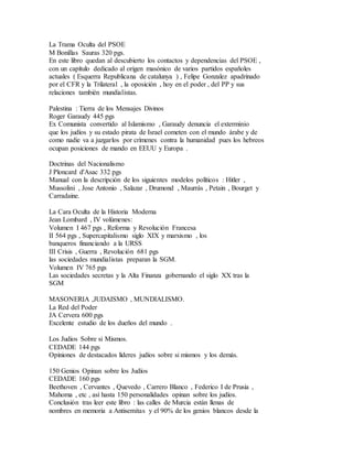 La Trama Oculta del PSOE
M Bonillas Sauras 320 pgs.
En este libro quedan al descubierto los contactos y dependencias del PSOE ,
con un capítulo dedicado al origen masónico de varios partidos españoles
actuales ( Esquerra Republicana de catalunya ) , Felipe Gonzalez apadrinado
por el CFR y la Trilateral , la oposición , hoy en el poder , del PP y sus
relaciones también mundialistas.
Palestina : Tierra de los Mensajes Divinos
Roger Garaudy 445 pgs
Ex Comunista convertido al Islamismo , Garaudy denuncia el exterminio
que los judíos y su estado pirata de Israel cometen con el mundo árabe y de
como nadie va a juzgarlos por crímenes contra la humanidad pues los hebreos
ocupan posiciones de mando en EEUU y Europa .
Doctrinas del Nacionalismo
J Ploncard d'Asac 332 pgs
Manual con la descripción de los siguientes modelos políticos : Hitler ,
Mussolini , Jose Antonio , Salazar , Drumond , Maurrás , Petain , Bourget y
Carradaine.
La Cara Oculta de la Historia Moderna
Jean Lombard , IV volúmenes:
Volumen I 467 pgs , Reforma y Revolución Francesa
II 564 pgs , Supercapitalismo siglo XIX y marxismo , los
banqueros financiando a la URSS
III Crisis , Guerra , Revolución 681 pgs
las sociedades mundialistas preparan la SGM.
Volumen IV 765 pgs
Las sociedades secretas y la Alta Finanza gobernando el siglo XX tras la
SGM
MASONERIA ,JUDAISMO , MUNDIALISMO.
La Red del Poder
JA Cervera 600 pgs
Excelente estudio de los dueños del mundo .
Los Judios Sobre si Mismos.
CEDADE 144 pgs
Opiniones de destacados líderes judíos sobre si mismos y los demás.
150 Genios Opinan sobre los Judíos
CEDADE 160 pgs
Beethoven , Cervantes , Quevedo , Carrero Blanco , Federico I de Prusia ,
Mahoma , etc , así hasta 150 personalidades opinan sobre los judíos.
Conclusión tras leer este libro : las calles de Murcia están llenas de
nombres en memoria a Antisemitas y el 90% de los genios blancos desde la
 