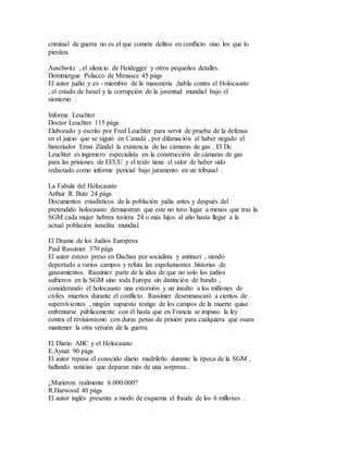 criminal de guerra no es el que comete delitos en conflicto sino los que lo
pierden.
Auschwitz , el silencio de Heidegger y otros pequeños detalles.
Dommergue Polacco de Menasce 45 págs
El autor judío y ex - miembro de la masonería ,habla contra el Holocausto
, el estado de Israel y la corrupción de la juventud mundial bajo el
sionismo .
Informe Leuchter
Doctor Leuchter 115 págs
Elaborado y escrito por Fred Leuchter para servir de prueba de la defensa
en el juicio que se siguió en Canadá , por difamación al haber negado el
historiador Ernst Zündel la existencia de las cámaras de gas . El Dc
Leuchter es ingeniero especialista en la construcción de cámaras de gas
para las prisiones de EEUU y el texto tiene el valor de haber sido
redactado como informe pericial bajo juramento en un tribunal .
La Fabula del Holocausto
Arthur R. Butz 24 págs
Documentos estadísticos de la población judía antes y después del
pretendido holocausto demuestran que este no tuvo lugar a menos que tras la
SGM cada mujer hebrea tuviera 24 o más hijos al año hasta llegar a la
actual población israelita mundial.
El Drama de los Judíos Europeos
Paul Rassinier 370 págs
El autor estuvo preso en Dachau por socialista y antinazi , siendo
deportado a varios campos y refuta las espeluznantes historias de
gaseamientos. Rassinier parte de la idea de que no solo los judíos
sufrieron en la SGM sino toda Europa sin distinción de bando ,
considerando el holocausto una extorsión y un insulto a los millones de
civiles muertos durante el conflicto. Rassinier desenmascaró a cientos de
supervivientes , ningún supuesto testigo de los campos de la muerte quiso
enfrentarse públicamente con él hasta que en Francia se impuso la ley
contra el revisionismo con duras penas de prisión para cualquiera que osara
mantener la otra versión de la guerra.
El Diario ABC y el Holocausto
E.Aynat 90 págs
El autor repasa el conocido diario madrileño durante la época de la SGM ,
hallando noticias que deparan más de una sorpresa .
¿Murieron realmente 6.000.000?
R.Harwood 40 págs
El autor inglés presenta a modo de esquema el fraude de los 6 millones .
 
