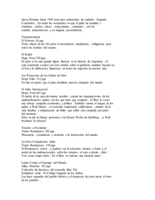 época Romana hasta 1945 eran unos antisemitas de cuidado . Segunda
Conclusión : En todas las sociedades en que el judío ha residido (
cristianas , árabes , laicas , renacentistas , orientales , etc) ha
existido antisemitismo y en ninguna prosemitismo.
Francmasoneria
D Schwarz 56 pgs
Texto oficial de las SS sobre el movimiento mundialista , obligatorio para
todos los reclutas del cuerpo.
El Kahal
Hugo Wast 250 pgs.
El autor es la más grande figura literaria en la historia de Argentina , el
cuál sorprende a todos con este estudio sobre el gobierno mundial basado en
el Oro y la infiltración financiera en todos los aspectos de nuestra vida.
Los Protocolos de los Sabios de Sión
Serge Nilus 312 pgs
Ni más ni menos que el plan detallado para la conquista del mundo.
El Judío Internacional
Henry Ford 407 pgs
El dueño de la casa del mismo nombre , cuenta las maquinaciones de los
multimillonarios judíos con los que tiene que competir . El libro le costó
una salvaje campaña económica y política .También cuenta el ataque de los
judíos a Walt Disney , el conocido empresario californiano , amante de la
vida familiar y simpatizante de Hitler que sufrió otra campaña por parte
del sionismo.
(Hoy en día la Disney pertenece a la Dream Works de Spielberg , si Walt
levantará la cabeza!)
Traición a Occidente
Traian Romanescu 302 pgs
Masoneria , comunismo y sionismo a la destrucción del mundo
La Gran Conspiración Judía
Traian Romanescu. 538 pgs.
Si Romanescu viviera , y pudiera ver la extorsión sionista a Suiza y el
poder de las multinacionales sobre los estados , el euro y demás , diría :
Veis como tengo razón . En el libro se vaticina una moneda única .
Lucha Contra el Enemigo del Mundo.
Julius Streicher 103 pgs
Colección de discursos del conocido líder NS .
Schulchan Aruk : El Código Sagrado de los Judíos.
Las leyes sagradas del pueblo hebreo y el desprecio de estos hacia el resto
de los pueblos .
 