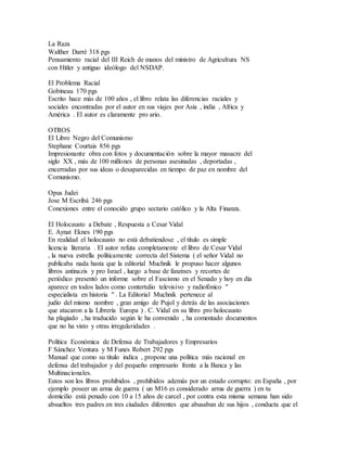 La Raza
Walther Darré 318 pgs
Pensamiento racial del III Reich de manos del ministro de Agricultura NS
con Hitler y antiguo ideólogo del NSDAP.
El Problema Racial
Gobineau 170 pgs
Escrito hace más de 100 años , el libro relata las diferencias raciales y
sociales encontradas por el autor en sus viajes por Asia , india , Africa y
América . El autor es claramente pro ario.
OTROS
El Libro Negro del Comunismo
Stephane Courtais 856 pgs
Impresionante obra con fotos y documentación sobre la mayor masacre del
siglo XX , más de 100 millones de personas asesinadas , deportadas ,
encerradas por sus ideas o desaparecidas en tiempo de paz en nombre del
Comunismo.
Opus Judei
Jose M Escribá 246 pgs
Conexiones entre el conocido grupo sectario católico y la Alta Finanza.
El Holocausto a Debate , Respuesta a Cesar Vidal
E. Aynat Eknes 190 pgs
En realidad el holocausto no está debatiendose , el título es simple
licencia literaria . El autor refuta completamente el libro de Cesar Vidal
, la nueva estrella políticamente correcta del Sistema ( el señor Vidal no
publicaba nada hasta que la editorial Muchnik le propuso hacer algunos
libros antinazis y pro Israel , luego a base de fanzines y recortes de
periódico presentó un informe sobre el Fascismo en el Senado y hoy en día
aparece en todos lados como contertulio televisivo y radiofónico "
especialista en historia " . La Editorial Muchnik pertenece al
judío del mismo nombre , gran amigo de Pujol y detrás de las asociaciones
que atacaron a la Librería Europa ) . C. Vidal en su libro pro holocausto
ha plagiado , ha traducido según le ha convenido , ha comentado documentos
que no ha visto y otras irregularidades .
Política Económica de Defensa de Trabajadores y Empresarios
F Sánchez Ventura y M Funes Robert 292 pgs
Manual que como su título indica , propone una política más racional en
defensa del trabajador y del pequeño empresario frente a la Banca y las
Multinacionales.
Estos son los libros prohibidos , prohibidos además por un estado corrupto: en España , por
ejemplo poseer un arma de guerra ( un M16 es considerado arma de guerra ) en tu
domicilio está penado con 10 a 15 años de carcel , por contra esta misma semana han sido
absueltos tres padres en tres ciudades diferentes que abusaban de sus hijos , conducta que el
 