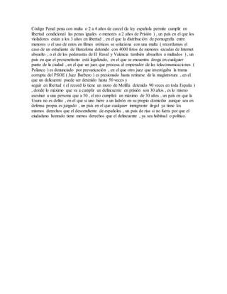 Código Penal pena con multa o 2 a 4 años de carcel (la ley española permite cumplir en
libertad condicional las penas iguales o menores a 2 años de Prisión ) , un país en el que los
violadores están a los 3 años en libertad , en el que la distribución de pornografía entre
menores o el uso de estos en filmes eróticos se soluciona con una multa ( recordamos el
caso de un estudiante de Barcelona detenido con 4000 fotos de menores sacadas de Internet
absuelto , o el de los pederastas de El Raval y Valencia también absueltos o multados ) , un
país en que el proxenetismo está legalizado, en el que se encuentra droga en cualquier
punto de la ciudad , en el que un juez que procesa al emperador de las telecomunicaciones (
Polanco ) es denunciado por prevaricación , en el que otro juez que investigaba la trama
corrupta del PSOE ( Juez Barbero ) es presionado hasta retirarse de la magistratura , en el
que un delicuente puede ser detenido hasta 50 veces y
seguir en libertad ( el record lo tiene un moro de Melilla detenido 90 veces en toda España )
, donde lo máximo que va a cumplir un delincuente en prisión son 30 años , es lo mismo
asesinar a una persona que a 50 , el reo cumplirá un máximo de 30 años , un país en que la
Usura no es delito , en el que si uno hiere a un ladrón en su propio domicilio aunque sea en
defensa propia es juzgado , un país en el que cualquier inmigrante ilegal ya tiene los
mismos derechos que el descendiente de españoles , un país de risa si no fuera por que el
ciudadano honrado tiene menos derechos que el delincuente , ya sea habitual o político.
 