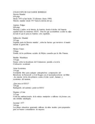 COLECCIÓN DE SALVADOR BORREGO
Derrota Mundial
656 págs
Desde 1953 se han hecho 35 ediciones (hasta 1990).
Historia mundial desde 1917 hasta la derrota del eje .
América Peligra
608 págs
Masones y judíos en la historia de América desde el declive del Imperio
español hasta los modernos EEUU . Para los que acostumbran a echar la culpa
de todo lo que le pasa en América a los españoles.
Infiltración Mundial
352 pgs
Segunda parte de Derrota mundial , sobre las fuerzas que movieron el mundo
durante la guerra fría.
México Futuro
224pgs
Estudio de los problemas sociales de Méjico causados por la Alta Finanza.
Batallas Metafísicas
116 pgs
Ensayo sobre la decadencia del Cristianismo paralela a la de la
Civilización occidental.
Arma Económica.
116 pgs
Formidable libro para cualquier anticapitalista: comparación del
liberalismo de Roosevelt y el de Reagan con el nacionalsocialismo de Hitler
, las miserias de los dos primeros contra el éxito social , humano y
económico del nazismo.
¿Que pasa en EEUU?
128 pgs
Radiografía del auténtico poder en EEUU
Dogmas y Crisis
112 pgs
Como las multinacionales de la música manipulan a millones de jóvenes con
una rebeldía teledirigida.
Juventud 1977
160 pgs
Los planes educativos generando millones de niños incultos pero preparados
para ser buenos consumidores de mayores.
 