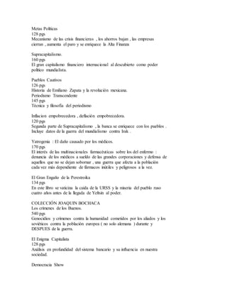 Metas Políticas
128 pgs
Mecanismo de las crisis financieras , los ahorros bajan , las empresas
cierran , aumenta el paro y se enriquece la Alta Finanza
Supracapitalismo.
160 pgs
El gran capitalismo financiero internacional al descubierto como poder
político mundialista.
Pueblos Cautivos
126 pgs
Historia de Emiliano Zapata y la revolución mexicana.
Periodismo Transcendente
145 pgs
Técnica y filosofía del periodismo
Inflacion empobrecedora , deflación empobrecedora.
120 pgs
Segunda parte de Supracapitalismo , la banca se enriquece con los pueblos .
Incluye datos de la guerra del mundialismo contra Irak .
Yatrogenia : El daño causado por los médicos.
170 pgs
El interés de las multinacionales farmacéuticas sobre los del enfermo :
denuncia de los médicos a sueldo de las grandes corporaciones y defensa de
aquellos que no se dejan sobornar , una guerra que afecta a la población
cada vez más dependiente de fármacos inútiles y peligrosos a la vez.
El Gran Engaño de la Perestroika
134 pgs
En este libro se vaticina la caida de la URSS y la miseria del pueblo ruso
cuatro años antes de la llegada de Yeltsin al poder.
COLECCIÓN JOAQUIN BOCHACA
Los crímenes de los Buenos.
540 pgs
Genocidios y crímenes contra la humanidad cometidos por los aliados y los
soviéticos contra la población europea ( no solo alemana ) durante y
DESPUES de la guerra.
El Enigma Capitalista
128 pgs
Análisis en profundidad del sistema bancario y su influencia en nuestra
sociedad.
Democracia Show
 