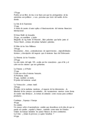170 pgs
Podría ser un libro de risa si no fuera por que los protagonistas de las
anécdotas son políticos , o sea , personas que viven del sueldo de los
demás.
La Isla de la Esperanza
32 pgs
A modo de cuento el autor aplica el funcionamiento del sistema financiero
internacional.
El Gran Muftí de Jerusalén
58 pgs , en castellano y árabe.
Biografía de Ag Amin El Husseini , líder palestino que lucho junto al
Tercer Reich , crónica del primer luchador palestino.
El Mito de los Seis Millones
184 pgs
Documentos , fotos , contradicciones de supervivientes , imposibilidades
técnicas y descripción del negocio que el sionismo hace del Holocausto.
La Historia de los Vencidos
239 pgs
La otra visión del siglo XX , oculta por los vencedores , que al fin y al
cabo son los mismos que nos gobiernan.
La Finanza y el Poder
32 pgs
Como nos roba el sistema bancario.
El Problema Judío
43 pgs , también en árabe.
El poder del sionismo actual.
La Vivisección , crimen inutil.
160 pgs
Revisión de la medicina moderna , el negocio de los laboratorios , la
falsedad de los ensayos con animales , las vacunaciones masivas como forma
de vender más fármacos , la tortura de animales como excusa para certificar
productos .
Catalunya , Espanya i Europa
44 pgs
En catalán.
Un ensayo sobre el nacionalismo catalán que desemboca en la idea de que se
puede ser catalán , español y blanco , teniendo como meta los Estados
Unidos de Europa incluidos los paises blancos de otros continentes.
La Crisis : ¿ Quien la provoca y a quien beneficia ?
64 pgs
 