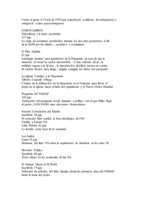 Como se gestó el Crack de 1929 que empobreció a millones de trabajadores y
enriqueció a unos pocos banqueros.
OTROS LIBROS
Nüremberg o la tierra prometida.
227 pgs
La orgía de asesinatos producidos durante los dos años posteriores al fín
de la SGM por los aliados , soviéticos y comunistas.
El Plan Andinia
61 pgs
Estrategia sionista para apoderarse de la Patagonia en caso de que la
situación en Israel se vuelva insostenible . Como solemos decir , la
realidad supera a la ficción , la introducción del libro parece un cuento
de ciencia ficción pero luego , página a página los datos van encajando .
La Iglesia Católica y la Masoneria
Alberto Caturelli 160pgs
Crónica de la infiltración de la Masonería en el Vaticano para llevar el
poder de la Iglesia hacia el lado del capitalismo y el Nuevo Orden Mundial.
Programa del NSDAP
105 pgs
Traducción del programa social ,humano y político con el que Hitler llegó
al poder , GANANDO unas elecciones democráticas.
Nuestra Concepción del Mundo
Goebbels 38 pgs
El conocido líder explica la base ideológica del NS
Familia y Estado NS
Lidia Reimer 62 pgs
La familia como base de la sociedad.
Los Judíos
Feder 76 pgs
Denuncia del líder NS sobre la explotación de Alemanis en los años 30.
Breviario Político
Sponholz 60 pgs
Texto oficial en las academias de las SA.
El Ataque: Hacia el III Reich
Goebbels 75 pgs
Selección de artículos del líder alemán desde los primeros años del NSDAP
hasta la toma del poder.
 