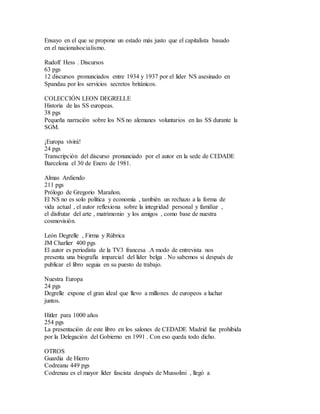 Ensayo en el que se propone un estado más justo que el capitalista basado
en el nacionalsocialismo.
Rudolf Hess . Discursos
63 pgs
12 discursos pronunciados entre 1934 y 1937 por el líder NS asesinado en
Spandau por los servicios secretos británicos.
COLECCIÓN LEON DEGRELLE
Historia de las SS europeas.
38 pgs
Pequeña narración sobre los NS no alemanes voluntarios en las SS durante la
SGM.
¡Europa vivirá!
24 pgs
Transcripción del discurso pronunciado por el autor en la sede de CEDADE
Barcelona el 30 de Enero de 1981.
Almas Ardiendo
211 pgs
Prólogo de Gregorio Marañon.
El NS no es solo política y economía , también un rechazo a la forma de
vida actual , el autor reflexiona sobre la integridad personal y familiar ,
el disfrutar del arte , matrimonio y los amigos , como base de nuestra
cosmovisión.
León Degrelle , Firma y Rúbrica
JM Charlier 400 pgs
El autor es periodista de la TV3 francesa .A modo de entrevista nos
presenta una biografía imparcial del líder belga . No sabemos si después de
publicar el libro seguia en su puesto de trabajo.
Nuestra Europa
24 pgs
Degrelle expone el gran ideal que llevo a millones de europeos a luchar
juntos.
Hitler para 1000 años
254 pgs
La presentación de este libro en los salones de CEDADE Madrid fue prohibida
por la Delegación del Gobierno en 1991 . Con eso queda todo dicho.
OTROS
Guardia de Hierro
Codreanu 449 pgs
Codrenau es el mayor líder fascista después de Mussolini , llegó a
 