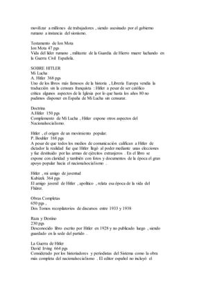 movilizar a millones de trabajadores , siendo asesinado por el gobierno
rumano a instancia del sionismo.
Testamento de Ion Mota
Ion Mota 47 pgs
Vida del líder rumano , militante de la Guardia de Hierro muere luchando en
la Guerra Civil Española.
SOBRE HITLER
Mi Lucha
A. Hitler 368 pgs
Uno de los libros más famosos de la historia , Librería Europa vendía la
traducción sin la censura franquista : Hitler a pesar de ser católico
critica algunos aspectos de la Iglesia por lo que hasta los años 80 no
pudimos disponer en España de Mi Lucha sin censurar.
Doctrina
A.Hitler 150 pgs
Complemento de Mi Lucha , Hitler expone otros aspectos del
Nacionalsocialismo.
Hitler , el origen de un movimiento popular.
P. Bouhler 168 pgs
A pesar de que todos los medios de comunicación califican a Hitler de
dictador la realidad fue que Hitler llegó al poder mediante unas elecciones
y fue destituido por las armas de ejércitos extranjeros . En el libro se
expone con claridad y también con fotos y documentos de la época el gran
apoyo popular hacia el nacionalsocialismo .
Hitler , mi amigo de juventud
Kubizek 364 pgs
El amigo juvenil de Hitler , apolítico , relata esa época de la vida del
Fhürer.
Obras Completas
650 pgs ,
Dos Tomos recopilatorios de discursos entre 1933 y 1938
Raza y Destino
230 pgs
Desconocido libro escrito por Hitler en 1928 y no publicado luego , siendo
guardado en la sede del partido .
La Guerra de Hitler
David Irving 664 pgs
Considerado por los historiadores y periodistas del Sistema como la obra
más completa del nacionalsocialismo . El editor español no incluyó el
 