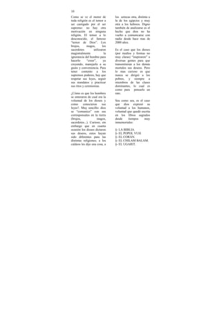 10
Como se ve el motor de          los aztecas otra, distinta a
toda religión es el temor a     la de los egipcios y muy
ser castigado por el ser        otra a los hebreos. Digno
supremo: no hay otra            también de analizarse es el
motivación en ninguna           hecho que dios no ha
religión. El temor a lo         vuelto a comunicarse con
desconocido, el famoso          nadie desde hace mas de
“temor de Dios”. Los            2000 años.
brujos,      magos,      los
sacerdotes        utilizaron    Es el caso que los dioses
magistralmente             la   (por medios y formas no
ignorancia del hombre para      muy claras) “inspiraron” a
hacerlo      “creer”,     ya    diversas gentes para que
creyendo, manejarlo a su        transmitieran a los demás
gusto y conveniencia. Para      mortales sus deseos. Pero
tener contento a los            lo mas curioso es que
supremos poderes, hay que       nunca se dirigió a los
respetar sus leyes, seguir      pobres, y siempre a
sus mandatos y practicar        miembros de las clases
sus ritos y ceremonias.         dominantes, lo cual es
                                como para pensarlo un
¿Cómo es que los hombres        rato.
se enteraron de cual era la
voluntad de los dioses y        Sea como sea, es el caso
como      conocieron     sus    que dios expresó su
leyes?. Muy sencillo: dios      voluntad a los humanos,
se “comunico” con sus           voluntad que quedó escrita
corresponsales en la tierra     en los libros sagrados
(brujos,             magos,     desde     tiempos    muy
sacerdotes...). Curioso, sin    inmemoriales:
embargo que en cuanta
ocasión los dioses dictaron     §- LA BIBLIA.
sus deseos, estos hayan         §- EL POPOL VUH.
sido diferentes para las        §- EL CORAN.
distintas religiones; a los     §- EL CHILAM BALAM.
caldeos les dijo una cosa, a    §- EL UGARIT.
 