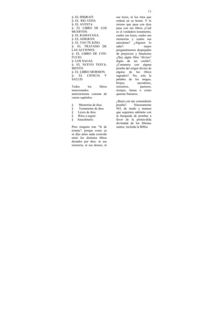 11
§- EL MIQRAIT.                sus leyes, ni los ritos que
§- EL RIG VEDA                ordena en su honor. Y lo
§- EL AVESTA.                 mismo que pasa con dios
§- EL LIBRO DE LOS            pasa con sus libros ¿Cuál
MUERTOS.                      es el verdadero testamento,
§- EL RAMAYANA.               cuales sus leyes, cuales sus
§- EL ADIGRÁN.                memorias y cuales sus
§- EL TAO TE KING.            anécdotas? ¿Alguien lo
§- EL TRATADO DE              sabe?.                mejor
LAS ACCIONES.                 preguntémonos despojados
§- EL LIBRO DE CON-           de prejuicios y fanatismo
FUCIO.                        ¿Hay algún libro “divino”
§- LOS SAGAS.                 digno de ser creído?,
§- EL NUEVO TESTA-            ¿Contamos con alguna
MENTO.                        prueba del origen divino de
§- EL LIBRO MORMON.           alguno de los libros
§- EL CIENCIA Y               sagrados?. No, solo la
SALUD.                        palabra de los magos,
                              brujos,          sacerdotes,
Todos        los    libros    ministros,         pastores,
mencionados                   monjes, lamas o como
anteriormente constan de      quieran llamarse.
varios capítulos:
                              ¿Basta con tan contundente
§    Memorias de dios.        prueba?.       Sinceramente
§    Testamento de dios.      NO, de modo y manera
§   Leyes de dios.            que seguimos adelante con
§   Ritos a seguir.           la búsqueda de pruebas a
§   Anecdotario.              favor de la preten-dida
                              divinidad de los librotes
Pero ninguno trae “fe de      santos, incluida la Biblia
erratas”, porque como ya
se dijo antes nada coincide
entre los distintos libros
dictados por dios: ni sus
memoria, ni sus deseos, ni
 