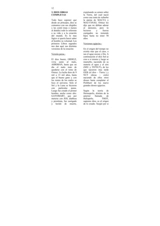 12
3. DIOS OBRAS                   expulsando su semen sobre
COMPLETAS                       la Tierra, del cual nació
                                como una mata de ruibarbo
Todo hace suponer que           la pareja de MALYA y
desde un principio, dios se     MALYANAG. Ormuz les
comunico con sus elegidos       dijo que no debían adorar
y les contó (mas o menos        al demonio, pero lo
al detalle) todo lo referente   hicieron     y     fueron
a su vida y a la creación       castigados no teniendo
del mundo. Es lo mas            hijos hasta no tener 50
lógico si quería hacer saber    años.
al hombre su voluntad. Los
primeros Libros sagrados        Versiones egipcias.-
nos dan aquí sus distintas
versiones de la creación:       En el origen del tiempo no
                                existía mas que el caos, o
Versión persa.-                 sea el agua oscura y fría. A
                                continuación el dios Sol se
El dios bueno, ORMUZ,           creo a si mismo y luego se
vivía junto al malo,            masturbo, naciendo de su
AHRIMAN, hasta que un           materia el agua y el aire
día el malo trato de            (SHU y TEFNUT), de los
quedarse con el reino de        que nacieron mas tarde
Ormuz. La lucha duro de 9       GEB (el dios – Tierra ) y
mil a 13 mil años, hasta        NUT (diosa – cielo)
que el bueno gano y con         naciendo de ellos otros
los restos de los malos se      dioses hasta completar el
hizo el universo. Solo el       Politburó de los nueve
Sol y la Luna se hicieron       grandes dioses egipcios.
con     partículas   puras.
Luego fue creado el primer      Según     la    teoría  de
hombre, ancho como alto:        Hermopolis, distinta de la
GAYOMART, que por               anterior     llamada    de
meterse con JEH, diablesa       Heliopolis,          THOT,
y prostituta, fue castigado     supremo dios, es el origen
y herido de muerte,             de lo creado. Surgió por si
 