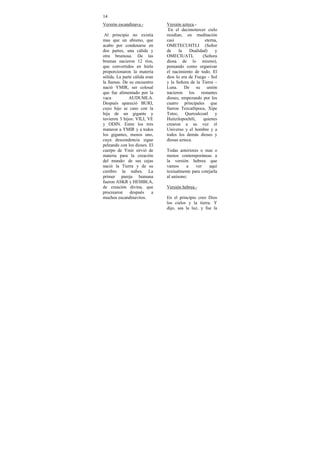 14
Versión escandinava.-          Versión azteca.-
                                En el decimotercer cielo
 Al principio no existía       residían, en meditación
mas que un abismo, que         casi                eterna,
acabo por condenarse en        OMETECUHTLI (Señor
dos partes, una cálida y       de     la   Dualidad)    y
otra brumosa. De las           OMECIUATL          (Señora
brumas nacieron 12 ríos,       diosa de lo mismo),
que convertidos en hielo       pensando como organizar
proporcionaron la materia      el nacimiento de todo. El
sólida. La parte cálida eran   dios lo era de Fuego - Sol
la llamas. De su encuentro     y la Señora de la Tierra –
nació YMIR, ser colosal        Luna. De su unión
que fue alimentado por la      nacieron los restantes
vaca          AUDUMLA.         dioses, empezando por los
Después apareció BURI,         cuatro principales que
cuyo hijo se caso con la       fueron Tezcatlipoca, Xipe
hija de un gigante y           Totec, Quetzalcoatl y
tuvieron 3 hijos: VILI, VE     Huitzilopochtli,   quienes
y ODIN. Entre los tres         crearon a su vez el
mataron a YMIR y a todos       Universo y el hombre y a
los gigantes, menos uno,       todos los demás dioses y
cuya descendencia sigue        diosas azteca.
peleando con los dioses. El
cuerpo de Ymir sirvió de       Todas anteriores o mas o
materia para la creación       menos contemporáneas a
del mundo: de sus cejas        la versión hebrea que
nació la Tierra y de su        vamos     a    ver    aquí
cerebro la nubes. La           textualmente para cotejarla
primer pareja humana           al unísono:
fueron ASKR y HEMBLA,
de creación divina, que        Versión hebrea.-
procrearon     después     a
muchos escandinavitos.         En el principio creo Dios
                               los cielos y la tierra. Y
                               dijo, sea la luz, y fue la
 