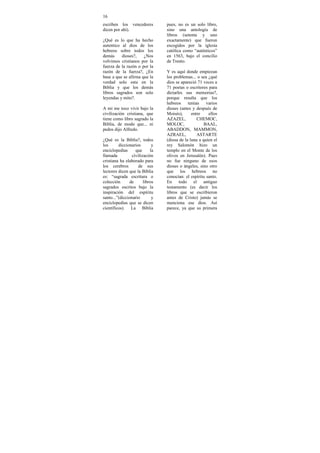 16
escriben los vencedores          pues, no es un solo libro,
dicen por ahí).                  sino una antología de
                                 libros (setenta y uno
¿Qué es lo que ha hecho          exactamente) que fueron
autentico al dios de los         escogidos por la iglesia
hebreos sobre todos los          católica como “auténticos”
demás     dioses?,    ¿Nos       en 1563, bajo el concilio
volvimos cristianos por la       de Trento.
fuerza de la razón o por la
razón de la fuerza?, ¿En         Y es aquí donde empiezan
base a que se afirma que la      los problemas... o sea ¿qué
verdad solo esta en la           dios se apareció 71 veces a
Biblia y que los demás           71 poetas o escritores para
libros sagrados son solo         dictarles sus memorias?,
leyendas y mito?.                porque resulta que los
                                 hebreos     tenían    varios
A mi me toco vivir bajo la       dioses (antes y después de
civilización cristiana, que      Moisés),      entre    ellos
tiene como libro sagrado la      AZAZEL,          CHEMOC,
Biblia, de modo que... ni        MOLOC,               BAAL,
pedos dijo Alfredo.              ABADDON, MAMMON,
                                 AZRAEL,          ASTARTE
¿Qué es la Biblia?, todos        (diosa de la luna a quien el
los      diccionarios        y   rey Salomón hizo un
enciclopedias      que      la   templo en el Monte de los
llamada          civilización    olivos en Jerusalén). Pues
cristiana ha elaborado para      no fue ninguno de esos
los cerebros         de sus      dioses o ángeles, sino otro
lectores dicen que la Biblia     que los hebreos no
es: “sagrada escritura o         conocían: el espíritu santo.
colección      de       libros   En todo el antiguo
sagrados escritos bajo la        testamento (es decir los
inspiración del espíritu         libros que se escribieron
santo...”(diccionario        y   antes de Cristo) jamás se
enciclopedias que se dicen       menciona ese dios. Así
científicos). La Biblia          parece, ya que su primera
 