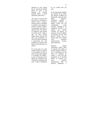 17
aparición en este mundo         de ser creídos letra por
fue en ocasión de haberle       letra.
hecho un niño a una
doncella     de   Nazaret       Se ha demostrado también
llamada María, a quien          que muchos de los libros
bautizaron como Jesús.          que forman la Biblia son
                                únicamente copias de otros
¿Fue acaso el mismo dios        libros             (egipcios,
que dictó sus memorias o        babilonios,     griegos      ,
inspiró versos y ensayos,       sumerios), reescritos en
poemas eróticos, anécdotas      hebreo. Libros que son
y tragedias cuasi griegas a     considerados           como
diversos literatos judíos?.     leyendas mitológicas sin
Una pregunta ¿por qué se        inspiración divina; y en
aparecía solo a los judíos?,    cambio      esas     mismas
su respuesta, pues porque       leyendas (el diluvio, la
era el dios de los judíos y     creación, la torre de Babel,
solo de ellos, porque           las historias de José, Job,
habían hecho alianza con        Moisés, David, etc.) al
ellos para protegerlos en       formar parte de la Biblia
caso de invasión extranjera     ¡Nos               resultaron
o persecución, etc.; una        auténticamente       divinas,
pregunta sin respuesta ¿Por     fíjese nada mas!.
qué le ha ido tan mal a los
judíos?.                        Ingenuos             aunque
                                interesantes relatos sobre
Es el caso que no se sabe       la creación del mundo, el
cuando, donde ni a quienes      pecado original, el diluvio,
se les apareció ese dios o      etc., se encuentran en casi
como le hizo para inspirar      todas las religiones de
la “escribida” de a Biblia...   oriente... y esta visto que
lo que no obsta para que la     penetraron en la doctrina
iglesia los considere como      hebrea al contacto con
"“auténticos inspirados por     otros              pueblos,
Dios” y bajo la obligación      especialmente bajo el
                                dominio babilónico y
 