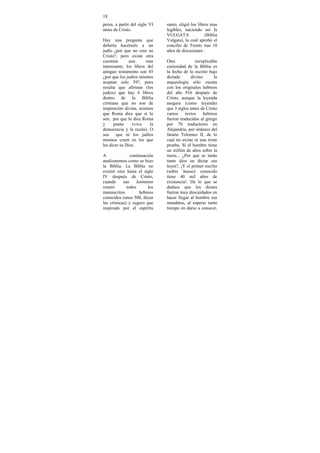 18
persa, a partir del siglo VI   santo, eligió los libros mas
antes de Cristo.               legibles, naciendo así la
                               VULGATA               (Biblia
Hay una pregunta que           Vulgata), la cual aprobó el
debería hacérsele a un         concilio de Trento tras 10
judío ¿por que no cree en      años de discusiones .
Cristo?, pero existe otra
cuestión       aun     mas     Otra            inexplicable
interesante, los libros del    curiosidad de la Biblia es
antiguo testamento son 45      la fecha de lo escrito bajo
¿por que los judíos mismos     dictado       divino:     la
aceptan solo 39?, pues         arqueología sólo cuenta
resulta que afirman (los       con los originales hebreos
judíos) que hay 6 libros       del año 916 después de
dentro de la Biblia            Cristo, aunque la leyenda
cristiana que no son de        asegura (como leyenda)
inspiración divina, mismos     que 3 siglos antes de Cristo
que Roma dice que sí lo        varios     textos    hebreos
son.. por que lo dice Roma     fueron traducidos al griego
y      punto     (viva   la    por 70 traductores en
democracia y la razón). O      Alejandría, por órdenes del
sea     que ni los judíos      faraón Tolomeo II, de lo
mismos creen en los que        cual no existe ni una triste
les dicto su Dios.             prueba. Si el hombre tiene
                               un millón de años sobre la
A              continuación    tierra... ¿Por qué se tardo
analizaremos como se hizo      tanto dios en dictar sus
la Biblia. La Biblia no        leyes?, ¡Y el primer escrito
existió sino hasta el siglo    (sobre hueso) conocido
IV después de Cristo,          tiene 40 mil años de
cuando     san     Jerónimo    existencia!. De lo que se
reunió       todos       los   deduce que los dioses
manuscritos          hebreos   fueron muy descuidados en
conocidos (unos 500, dicen     hacer llegar al hombre sus
las crónicas) y seguro que     mandatos, al esperar tanto
inspirado por el espíritu      tiempo en darse a conocer,
 