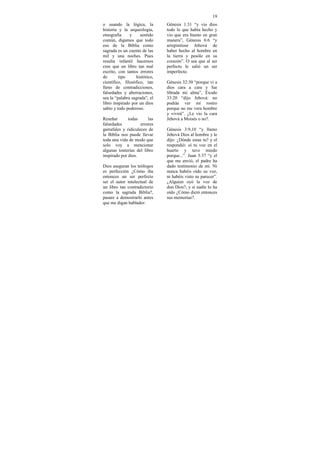 19
o usando la lógica, la         Génesis 1:31 “y vio dios
historia y la arqueología,     todo lo que había hecho y
etnografía     y     sentido   vio que era bueno en gran
común, digamos que todo        manera”, Génesis 6:6 “y
eso de la Biblia como          arrepintiose Jehová de
sagrada es un cuento de las    haber hecho al hombre en
mil y una noches. Pues         la tierra y pesóle en su
resulta infantil hacernos      corazón”. O sea que al ser
cree que un libro tan mal      perfecto le salió un ser
escrito, con tantos errores    imperfecto.
de       tipo     histórico,
científico, filosófico, tan    Génesis 32:30 “porque vi a
lleno de contradicciones,      dios cara a cara y fue
falsedades y aberraciones,     librada mi alma”, Éxodo
sea la “palabra sagrada”, el   33:20 “dijo Jehová: no
libro inspirado por un dios    podrás ver mi rostro
sabio y todo poderoso.         porque no me vera hombre
                               y vivirá”. ¿Le vio la cara
Reseñar       todas      las   Jehová a Moisés o no?.
falsedades           errores
garrafales y ridiculeces de    Génesis 3:9,10 “y llamo
la Biblia nos puede llevar     Jehová Dios al hombre y le
toda una vida de modo que      dijo: ¿Dónde estas tu? y el
solo voy a mencionar           respondió: oí tu voz en el
algunas tonterías del libro    huerto y tuve miedo
inspirado por dios.            porque...”. Juan 5:37 “y el
                               que me envió, el padre ha
Dios aseguran los teólogos     dado testimonio de mi. Ni
es perfección ¿Cómo iba        nunca habéis oído su voz,
entonces un ser perfecto       ni habéis visto su parecer”.
ser el autor intelectual de    ¿Alguien oyó la voz de
un libro tan contradictorio    don Dios?, y si nadie lo ha
como la sagrada Biblia?,       oído ¿Cómo dictó entonces
pasare a demostrarlo antes     sus memorias?.
que me digan hablador.
 