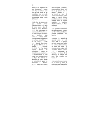 20
Mateo 19:26 “para dios no        para con todos, clemente y
hay imposibles”. Jueces          misericordioso, lento para
1:19 “y fue Jehová con           la ira y grande para el
Judá y echó a los de las         perdón”. Samuel 24:1,15
montañas, mas no pudo            “y volvió el furor de
echar a los que vivían en el     Jehová a encenderse contra
llano porque tenían carros       Israel y envió Jehová
de hierro”.                      pestilencia a Israel desde la
                                 mañana hasta el tiempo
¿Qué clase de dios es el         señalado      y     murieron
que       inspiró       tantas   70,000 hombres...” . ¡Vaya
contradicciones?, ¿Es dios       geniecito!
de paz y amor, o dios de
guerra y odio?. Romanos          Y si queremos enterarnos
15:33 “y el dios de paz sea      de las propiedades visuales
con vosotros”. Timoteo 2:4       del dios bíblico, tendremos
“el cual quiere que todos        algunos problemas para
los       hombres         sean   hacerlo:
salvos...”. Salmos 18:41
“clamaron y no hubo quien        Proverbio 15:3 “los ojos de
los salvase; aún a Jehová y      Jehová, están en todo
no los salvó...”. Éxodo          lugar”. Job 34:21 “porque
15:3 “Jehová, dios señor         sus ojos están sobre todos
de guerra, Jehová es su          los caminos del hombre y
nombre...”.          Jeremías    ve todos sus pasos”. Y
13:13,14 “así ha dicho           entonces como es que se le
Jehová:        llenaré      de   escondió Adán? Génesis
embriaguez a todos los           3:8 “y escondiose el
moradores de esta tierra...      hombre y su mujer de la
y quebrantarelos el uno          presencia de Jehová dios
con el otro, los padres con      entre los árboles del
los hijos, dice Jehová: no       huerto...”.
perdonaré, ni tendré piedad
ni misericordia para no          Estas son solo unas cuantas
destruirlos...”.       Salmos    de los miles y miles de
45:8,9 “bueno es Jehová          contradicciones que pagina
 