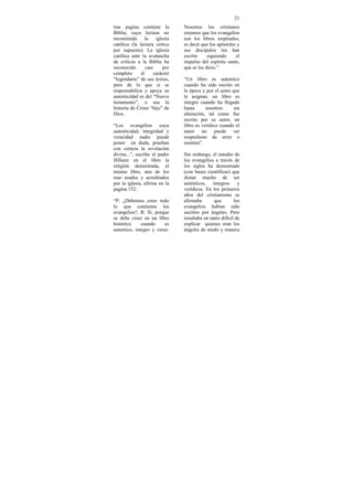 21
tras pagina contiene la          Nosotros los cristianos
Biblia, cuya lectura no          creemos que los evangelios
recomienda       la    iglesia   son los libros inspirados,
católica (la lectura critica     es decir que los apóstoles y
por supuesto). La iglesia        sus discípulos los han
católica ante la avalancha       escrito     siguiendo     el
de criticas a la Biblia ha       impulso del espíritu santo,
reconocido       casi      por   que se los dicto.”
completo      el      carácter
“legendario” de sus textos,      “Un libro es autentico
pero de lo que si se             cuando ha sido escrito en
responsabiliza y apoya su        la época y por el autor que
autenticidad es del “Nuevo       le asignan, un libro es
testamento”, o sea la            integro cuando ha llegado
historia de Cristo “hijo” de     hasta      nosotros      sin
Dios.                            alteración, tal como fue
                                 escrito por su autor, un
“Los evangelios cuya             libro es verídico cuando el
autenticidad, integridad y       autor no puede ser
veracidad nadie puede            sospechoso de error o
poner en duda, prueban           mentira”.
con certeza la revelación
divina...”, escribe el padre     Sin embargo, el estudio de
Hillaire en el libro la          los evangelios a través de
religión demostrada, el          los siglos ha demostrado
mismo libro, uno de los          (con bases científicas) que
mas usados y acreditados         distan mucho de ser
por la iglesia, afirma en la     auténticos,    íntegros     y
pagina 152:                      verídicos. En los primeros
                                 años del cristianismo se
“P: ¿Debemos creer todo          afirmaba        que       los
lo que contienen los             evangelios habían sido
evangelios?, R: Si, porque       escritos por ángeles. Pero
se debe creer en un libro        resultaba un tanto difícil de
histórico     cuando     es      explicar quienes eran los
autentico, integro y veraz.      ángeles de modo y manera
 