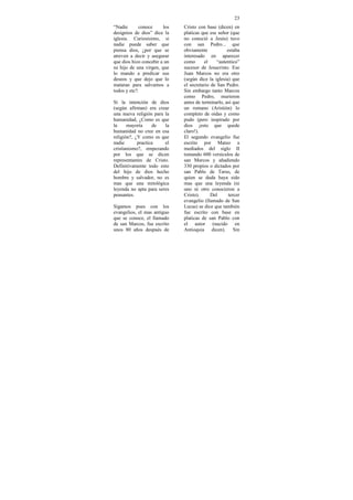 23
“Nadie       conoce     los   Cristo con base (dicen) en
designios de dios” dice la    platicas que ese señor (que
iglesia. Curiosísimo, si      no conoció a Jesús) tuvo
nadie puede saber que         con san Pedro... que
piensa dios, ¿por que se      obviamente            estaba
atreven a decir y asegurar    interesado en aparecer
que dios hizo concebir a un   como      el     “autentico”
su hijo de una virgen, que    sucesor de Jesucristo. Ese
lo mando a predicar sus       Juan Marcos no era otro
deseos y que dejo que lo      (según dice la iglesia) que
mataran para salvarnos a      el secretario de San Pedro.
todos y etc?.                 Sin embargo tanto Marcos
                              como Pedro, murieron
Si la intención de dios       antes de terminarlo, así que
(según afirman) era crear     un romano (Aristión) lo
una nueva religión para la    completo de oídas y como
humanidad, ¿Como es que       pudo (pero inspirado por
la     mayoría     de   la    dios ¡esto que quede
humanidad no cree en esa      claro!).
religión?, ¿Y como es que     El segundo evangelio fue
nadie       practica    el    escrito por Mateo a
cristianismo?, empezando      mediados del siglo II
por los que se dicen          tomando 600 versículos de
representantes de Cristo.     san Marcos y añadiendo
Definitivamente todo esto     330 propios o dictados por
del hijo de dios hecho        san Pablo de Tarso, de
hombre y salvador, no es      quien se duda haya sido
mas que una mitológica        mas que una leyenda (ni
leyenda no apta para seres    uno ni otro conocieron a
pensantes.                    Cristo).      Del      tercer
                              evangelio (llamado de San
Sigamos pues con los          Lucas) se dice que también
evangelios, el mas antiguo    fue escrito con base en
que se conoce, el llamado     platicas de san Pablo con
de san Marcos, fue escrito    el autor (nacido en
unos 80 años después de       Antioquia dicen). Sin
 