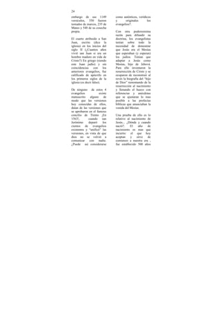 24
embargo de sus 1149           como auténticos, verídicos
versículos, 350 fueron        y      originales      los
tomados de marcos, 235 de     evangelios?.
Mateo y 548 de su cosecha
propia.                       Con otra poderosísima
                              razón para difundir su
El cuarto atribuido a San     doctrina, los evangelistas
Juan, escrito (dice la        tenían sobre todo la
iglesia) en los inicios del   necesidad de demostrar
siglo II (¿Cuantos años       que Jesús era el Mesías
vivió san Juan si era un      que esperaban (y esperan)
hombre maduro en vida de      los judíos. Tenían que
Cristo?) En griego (siendo    adaptar a Jesús como
este Juan judío) y sin        Mesías, hijo de Jehová.
coincidencias con los         Para ello inventaron la
anteriores evangelios, fue    resurrección de Cristo y se
calificado de apócrifo en     ocuparon de reconstruir al
los primeros siglos de la     revés la biografía del “hijo
iglesia (es decir falso).     de Dios” remontando de la
                              resurrección al nacimiento
De ninguno de estos 4         y llenando el hueco con
evangelios           existe   referencias y anécdotas
manuscrito alguno de          que se ajustaran lo mas
modo que las versiones        posible a las profecías
hoy conocidas de ellos,       bíblicas que anunciaban la
datan de las versiones que    venida del Mesías.
se aprobaron en el famoso
concilio de Trento ¡En        Una prueba de ello es lo
1563!,       cuando san       relativo al nacimiento de
Jerónimo     depuró     los   Jesús... ¿Dónde y cuando
cientos de evangelios         nació?.    El    año   de
existentes y “unificó” las    nacimiento es mas que
versiones, en vista de que    incierto: el que hoy
dios no se volvió a           aceptan    y    sirve  de
comunicar con nadie.          comienzo a nuestra era ,
¿Puede así considerarse       fue establecido 500 años
 