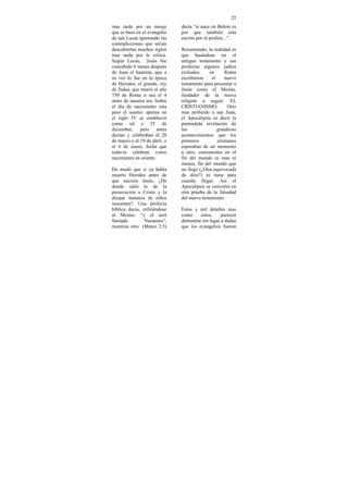 25
mas tarde por un monje         decía “si nace en Belem es
que se baso en el evangelio    por que también esta
de san Lucas ignorando las     escrito por el profeta...”.
contradicciones que serian
descubiertas muchos siglos     Resumiendo, la realidad es
mas tarde por la critica.      que basándose en el
Según Lucas, Jesús fue         antiguo testamento y sus
concebido 6 meses después      profecías algunos judíos
de Juan el bautista, que a     exiliados     en      Roma
su vez lo fue en la época      escribieron    el     nuevo
de Herodes, el grande, rey     testamento para presentar a
de Judea, que murió el año     Jesús como el Mesías,
750 de Roma o sea el 4         fundador de la nueva
antes de nuestra era. Sobre    religión a seguir: EL
el día de nacimiento esta      CRISTIANISMO.           Otro
peor el asunto: apenas en      mas atribuido a san Juan,
el siglo IV se estableció      el Apocalipsis es decir la
como tal e 25 de               pretendida revelación de
diciembre, pero antes          los               grandioso
decían y celebraban el 28      acontecimientos que los
de marzo o el 19 de abril, o   primeros          cristianos
el 6 de enero, fecha que       esperaban de un momento
todavía celebran como          a otro, consistentes en el
nacimiento en oriente.         fin del mundo ni mas ni
                               menos, fin del mundo que
De modo que si ya había        no llego (¿Otra equivocada
muerto Herodes antes de        de dios?) ni tiene para
que naciera Jesús, ¿De         cuando llegar. Así el
donde salió lo de la           Apocalipsis se convirtió en
persecución a Cristo y la      otra prueba de la falsedad
dizque matanza de niños        del nuevo testamento.
inocentes?. Una profecía
bíblica decía, refiriéndose    Estos y mil detalles mas
al Mesías: “y el será          como     estos,     parecen
llamado         Nazareno”,     demostrar sin lugar a dudas
mientras otra (Mateo 2:5)      que los evangelios fueron
 