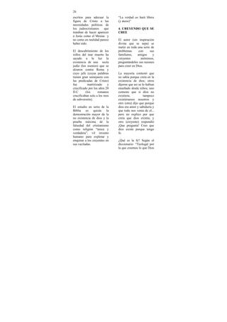 26
escritos para adecuar la       “La verdad os hará libres
figura de Cristo a las         (y ateos)”
necesidades políticas de
los judeocristianos    que     4. CREYENDO QUE SE
trataban de hacer aparecer     CREE
a Jesús como el Mesías y
no como en realidad parece     El autor (sin inspiración
haber sido.                    divina que se sepa) se
                               metió en toda una serie de
El descubrimiento de los       problemas       con    sus
rollos del mar muerto ha       familiares,    amigos    y
sacado a la luz la             creyentes        anónimos,
existencia de una secta        preguntándoles sus razones
judía (los esenios) que se     para creer en Dios.
alzaron contra Roma y
cuyo jefe (cuyas palabras      La mayoría contestó que
tienen gran semejanza con      no sabia porque creía en la
las predicadas de Cristo)      existencia de dios; otros
fue         martirizado    y   dijeron que así se lo habían
crucificado por los años 20    enseñado desde niños; uno
D.C       (los      romanos    contesto que si dios no
crucificaban solo a los reos   existiera,          tampoco
de subversión).                existiéramos nosotros y
                               otro (otra) dijo que porque
El estudio en serio de la      dios era amor y sabiduría y
Biblia es quizás la            que todo nos venia de el...
demostración mayor de la       pero no explico por que
no existencia de dios y la     creía que dios existía; y
prueba máxima de la            otro (creyente) respondió
falsedad del cristianismo      ¡Que pregunta! Creo que
como religión “única y         dios existe porque tengo
verdadera”, vil invento        fe.
humano para explotar y
enajenar a los creyentes en    ¿Qué es la fe? Según el
sus vaciladas.                 diccionario: “Teologal por
                               la que creemos lo que Dios
 