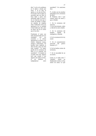 27
dice”. La fe es la confianza    sacerdote)”. Un catecismo
en lo dicho o hecho por         dice:
otros. Y la fe dice la
iglesia, es un don de Dios.     P: ¿Cuáles son las pruebas
O sea para creer en Dios es     principales de la existencia
necesario que ese Dios le       de Dios?
haya dado a quien esta          R: Podemos citar 7 que
queriendo saber si existe o     nuestra razón nos dicta y
no, la virtud de creer que si   que se fundan:
existe, así nomás, a ciegas,
sin pruebas de ninguna          1. En la existencia del
clase. Traducido: la fe es la   universo.
ignorancia de la realidad       2. En el movimiento, orden
(virtud dada por dios para      y vida de los seres creados.
no hacer uso de la razón
que el nos dio).                3. En la existencia del
                                hombre,       dotado     de
Finalmente el autor (un         inteligencia y libertad.
tanto decepcionado por los
resultados      con      los    4. En la existencia de la ley
creyentes y su divina           moral.
ignorancia) se asomó a los
medios religiosos (curas,       5. En el consentimiento
monjas y catecismos). “El       universal    del genero
hombre tiene implícita la       humano (¿?).
idea de dios, nace con ella
(una monja)”, “la mejor         6. En los hechos ciertos de
prueba de la existencia de      la historia.
Dios es la creación (un
sacerdote)”, “el mundo no       7. En la necesidad de un
se pudo crear solo: alguien     ser eterno.
tuvo que crearlo y ese
alguien solo pudo ser dios,     Como se ve todas estas 7
el     ser    perfecto     y    “pruebas”    tienen   un
todopoderoso           (otro    fundamento común: no hay
                                efecto sin causa. Lo que
 