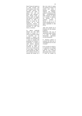 29
Santo Tomas de Aquino ya        días (con razón le quedo
no pudo inventar otra           así), pasaron al archivo de
teoría porque murió antes       cuentos para niños y
de poder hacerlo. Sin           literatura        fantástico-
embargo, por siglos la          religiosa. Sin embargo,
iglesia tuvo con esas           aunque la creencia en Dios
teorías para defender a         bajó      considerablemente
Dios. Porque (justo es          desde entonces, la iglesia
decirlo) quien no tragaba       no se arredro ni clausuro
esas teorías y se atrevía a     sus oficinas. Por el
ponerlas en duda, era           contrario,     condenó      a
puesto en manos de los          Darwin y con el a la
teólogos de la santa            ciencia enemiga de la fe, y
inquisición, expertos en        siguió explotando la idea
comunicación y capaces de       divina.
convencer al ateo mas
reacio y contumaz.              ¿Qué otras pruebas de la
                                existencia de dios predica
La     iglesia     predicaba    la iglesia?.
además que dios había           Retomemos otra vez al
creado al mundo tal y           sapientísimo padre Hillsire
como lo conocemos, eterno       y su libro “la religión
e inmovible, con los            demostrada”, suplicamos
animales y plantas que          no reírse demasiado...
tenemos, con el hombre tal
y como es; negando toda         P: ¿Podemos deducir la
posibilidad de cambios y        existencia de Dios por la
evoluciones. Y cuando el        contemplación de los seres
señor Darwin demostró           vivientes?
con pelos y señales la
evolución de todos los          R: Si, la razón, la ciencia y
seres vivos, el teatro divino   la experiencia nos obligan
se vino abajo, y todas las      a admitir un creador de
viejas historias de Adán y      todos los seres vivientes
Eva, el diluvio de Noe y la     diseminados sobre la tierra.
creación del mundo en 6         Y como ese creador no
 