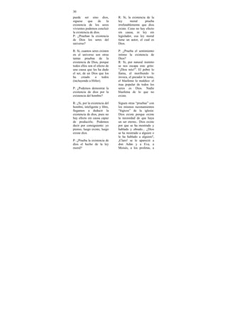 30
puede ser sino dios,            R: Si, la existencia de la
siguese     que     de  la      ley       moral     prueba
existencia de los seres         irrefutablemente que dios
vivientes podemos concluir      existe. Cono no hay efecto
la existencia de dios.          sin causa, ni ley sin
P: ¿Prueban la existencia       legislador, esa ley moral
de Dios los seres del           tiene un autor, el cual es
universo?                       Dios.

R: Si, cuantos seres existen    P: ¿Prueba el sentimiento
en el universo son otras        intimo la existencia de
tantas pruebas de la            Dios?
existencia de Dios, porque      R: Si, por natural instinto
todos ellos son el efecto de    se nos escapa este grito:
una causa que les ha dado       “¡Dios mío!”. El pobre lo
el ser, de un Dios que los      llama, el moribundo lo
ha     creado    a     todos    invoca, el pecador le teme,
(incluyendo a Hitler).          el blasfemo lo maldice: el
                                mas popular de todos los
P: ¿Podemos demostrar la        seres es Dios. Nadie
existencia de dios por la       blasfema de lo que no
existencia del hombre?          existe.

R: ¿Si, por la existencia del   Siguen otras “pruebas” con
hombre, inteligente y libre,    los mismos razonamientos
llegamos a deducir la           “lógicos” de la iglesia:
existencia de dios, pues no     Dios existe porque existe
hay efecto sin causa capaz      la necesidad de que haya
de producirlo. Podemos          un ser eterno.. Dios existe
decir por consiguiente: yo      por que se ha mostrado y
pienso, luego existo, luego     hablado y obrado... ¿Dios
existe dios.                    se ha mostrado a alguien o
                                le ha hablado a alguien?,
P: ¿Prueba la existencia de     ¡Claro! se le apareció a
dios el hecho de la ley         don Adán y a Eva, a
moral?                          Moisés, a los profetas, a
 