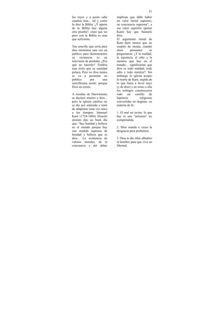 31
los reyes y a quien sabe       implican que debe haber
cuantos mas... tal y como      un valor moral supremo,
lo dice la Biblia. ¿Y aparte   un conciencia suprema”, a
de la Biblia hay alguna        ese valor supremo (pensó
otra prueba?, claro que no     Kant) hay que llamarlo
pero con la Biblia es mas      dios.
que suficiente.                El argumento moral de
                               Kant duró menos que un
Tan sencillo que seria para    suspiro de monja, cuando
dios mostrarse una vez en      otros      pensantes       se
publico para demostrarnos      preguntaron: ¿Y la maldad,
su existencia (o en            la injusticia, el odio y la
televisión de perdida). ¿Por   mentira que hay en el
qué no hacerlo? Tendría        mundo... significarían que
mas éxito que su santidad      dios es todo maldad, todo
polaca. Pero no dios nunca     odio y todo mentira?. Sin
se va a presentar en           embargo la iglesia acepto
publico        por       una   la teoría de Kant, urgida de
sencillísima razón: porque     lo que fuera a favor suyo
Dios no existe.                (y de dios) y en torno a ella
                               los teólogos construyeron
A resultas de Darwinismo       todo un castillo de
se declaró muerto a dios...    hipótesis          religiosas
pero la iglesia católica no    convertidas en dogmas, en
se dio por enterada y trató    materia de fe:
de adaptarse (una vez mas)
a los tiempos. Imanuel         1. El mal no existe: lo que
Kant (1724-1804) filosofo      hay es una “armonía” no
alemán dijo un buen día        comprendida.
que: “hay bondad y belleza
en el mundo porque hay         2. Dios manda a veces la
una medida suprema de          desgracia para probarnos.
bondad y belleza que es
dios... La existencia de       3. Dios le dio libre albedrío
valores morales, de la         al hombre para que viva en
conciencia y del deber         libertad.
 