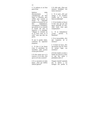 32
4. La pobreza es un bien      § Si sabe todo, ¿Para que
para el mal.                  entonces fastidiarlo con
                              tantas oraciones?
hipótesis             todas
desconcertantes           y   § Si es justo, ¿Por qué
contradictorias sin base      castiga a los hombres
lógica ni filosófica, pero    creados por el mismo
validas para sostener la      llenos de debilidad?
dizque     fe.    Imposible
aceptar la existencia de un   § Si los hombres no hacen
dios          todopoderoso,   el bien mas que por una
omnisapiente y bondadoso,     gracia particular de dios,
que permite en su creación    ¿Qué razón tiene para
el triunfo del mal, la        compensarlos?
injusticia y la iniquidad.
“¡Hágase tu voluntad así      §     Si es todopoderoso
en la tierra como en el       ¿Como      permite    la
cielo!” pues que dios tan     blasfemia?
gacho.
                              § Si es inconcebible, ¿Por
Si aun le quedan dudas,       qué ocuparnos de el
contéstese las siguientes     entonces?
preguntas:
                              § Si dictó sus leyes, ¿Por
§ Si dios es tan bueno        qué permite que las violen
como lo proclaman los         en primer lugar sus
sacerdotes ¿Qué razones       ministros?
existen para temerle?
                              § Si dios mando a su hijo a
§ Si dios quiere que se le    fundar una única fe ¿Como
conozca y se le ame, ¿Por     es que hay tantas y
qué no se le da a conocer?    peleándose entre si?

§ Si se encuentra en todas    Ninguna “prueba” aportada
partes, ¿Para que diablos     por la iglesia y sus
edificar iglesias?            teólogos nos prueba la
 