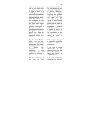 33
existencia de dios, mejor      generalizado de la razón lo
(de sus tres dioses mejor      que esta abriendo los ojos
dicho). Son pruebas contra     de la gente y alejándola de
la razón, la lógica y la       la religión organizada,
verdad, que nos dan la         también        la     religión
tranquilidad necesaria para    organizada está alejando
decir nuevamente y con         de dios a la gente. La gente
toda seguridad esta verdad:    esta     cada     vez     mas
DIOS NO EXISTE. Lo             convencida de que las
cual obviamente no es un       iglesias no tienen ninguna
dogma de fe: si a pesar de     relación con las ideas de
ello usted quiere seguir       Cristo y solo son aliadas de
creyendo       en     dios,    las     clases     ricas     y
rezándole, manteniendo a       explotadoras. La actuación
los vagos que se dicen sus     de la iglesia en el curso de
representantes y echándole     la historia, su negativa al
la culpa de no ganarse la      cambio y sus alianzas con
lotería, esta usted en         los explotadores, la han
libertad de hacerlo... le      convertido en la gran
aseguramos que dios no se      fabrica     de     ateos     y
enterara.                      descreídos.

Ya lo decía Máximo             Todo esto quiere decir que
Gorki: “creer en algo,         el cristianismo es enemigo
siempre es garantía de         de Cristo. Lo invito a la
tranquilidad”. Este libro no   demostración:
intenta imponer en el lector
el       ateismo,       sino   § De cómo la iglesia
únicamente               dar   administradora de los
argumentos      e      ideas   bienes de Cristo (que era
maquiavelicas para ser         pobre) ha utilizado su
usadas o no... aceptadas o     figura para explotar la
no.                            credulidad humana.

No solo es la ciencia y el     § De cómo la iglesia ha
uso   cada     vez    mas      falseado a Cristo para crear
 