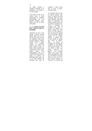 34
un poder terrenal y             contrario o hacen como
mantener sometida en la         que lo creen, es decir:
ignorancia y la miseria a       creen que creen.
los que se dejan...
                                Los cristianos creen lo que
§ De cómo, en fin, se ha        la iglesia quieren que
venido poco a poco              crean. La iglesia dice que
apareciendo la verdadera        Jesucristo (hijo de dios)
personalidad   de    ese        vino a fundarla: “Jesucristo
hombre llamado Jesús,           eligió 12 apóstoles, los
hecho dios por la gracia        instruyo durante 3 años, les
del hombre.                     comunicó sus poderes y los
                                envió a predicar el
5. LA EXPLOTACIÓN               evangelio por todo el
DEL CRISTO POR EL               mundo” (la iglesia). La
HOMBRE                          iglesia predica que dios
                                envió a su hijo (Jesús) y
Jesucristo no vino a este       que este, antes de regresar
mundo a fundar ninguna          con su dios-padre, decidió
iglesia, dado que no era        renegar de la religión
hijo de dios, sino de José,     paterna y fundar otra.
un carpintero viudo lleno       ¿Cómo prueba la iglesia
de hijos (Eleazar, Cleofás,     que Cristo la fundó?,
Matías, Simón y Judas)          pues... se remite al
casado       en     segundas    evangelio. En una frase del
nupcias con María, con          evangelio de San Mateo
quien procreó otros 5:          está la única prueba: “Tu
Jesús, Efraín, Andrés, Ana      eres Pedro y sobre esta
y Santiago (y 2 mas, José e     piedra     edificare     mi
Isabel       según      otros   iglesia”. Los teólogos
historiadores). Esta es la      dudan que Cristo haya
verdad histórica de Jesús, a    dicho esas palabras y creen
quien     la    iglesia    ha   que San Pedro se las hizo
nombrado Dios; pero eso         poner en boca de Cristo
no lo saben millones de         para hacerse nombrar su
personas que creen lo           “sucesor”: no olvidar que
 