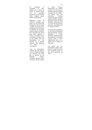 35
los      evangelios       se   o       dioses      romanos
escribieron     50      años   rebautizados con nombre
después de la muerte de        cristiano. Así como que la
Cristo. Lo mismo sucede        inmensa mayoría de papas
con       la     pretendida    “sucesores de San Pedro”
crucifixión al revés de San    no fueron mas que
Pedro: ninguna prueba          ambiciosos           obispos
histórica la demuestra.        ansiosos de poder, asesinos
                               muchos de ellos, corruptos
Dejémonos       mejor     de   principitos llenos de hijos
chismes y leyendas, para       bastardos, interesados solo
pasar a la real historia del   en el trono de los enormes
cristianismo. Por los siglos   territorios controlados por
y siglos, la historia de la    la “iglesia de Cristo”.
humanidad fue escrita bajo
los dictados de la iglesia     La historia del cristianismo
católica romana: la historia   es una historia fraudulenta
que conocemos fue hecha        llena de mentiras, cuentos,
para hacer aparecer a          falsedades      y      mitos,
Cristo y a la iglesia como     utilizados sabiamente para
lo máximo y lo único. Solo     hacer aparecer a la religión
en los últimos años los        cristiana como la única
historiadores    se     han    inspirada por dios y a su
liberado de la presión         iglesia como la iglesia de
religiosa, para dedicarse      Jesucristo.
“en      serio”     a     la
investigación.                 Las     dudas     que    los
                               historiadores tenían sobre
Ante las abrumadoras           Cristo y su iglesia tuvieron
verdades que han salido a      una inesperada ayuda un
la luz, la iglesia ha tenido   día de la primavera de
que reconocer (en 1969)        1947:
que la mayoría de los
llamados            “santos”
venerados durante siglos,
no fueron más que leyenda
 