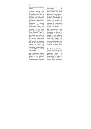 36
Los manuscritos del mar         cuales contenían otros
muerto.                         manuscritos.             Los
                                manuscritos datan, en su
Muhamad Eb-Dib, un              gran mayoría, del siglo
joven pastor de la tribu        anterior al nacimiento de
ta´amira descubrió sobre la     Cristo (mas concretamente,
pendiente      rocosa    que    el mas antiguo de ellos es
desciende del desierto de       de unos 20 años antes de
Judá al mar muerto, una         Cristo) y el siglo II
gruta llena de manuscritos.     después de Cristo. Es
Los manuscritos eran            decir, los manuscritos
fragmentos           hebreos    deberían ser el testimonio
escritos      sobre      mal    máximo de la vida de
conservadas pieles de           Cristo... y así ha sido.
cuero,      que       fueron
utilizados por el joven         Los     manuscritos     mas
pastor para arreglar unas       importantes      y      más
viejas sandalias, y solo 2      completos, se refieren al
años después uno de sus         libro bíblico de Isaías (dos
tíos pensó en llevar a          copias), y han aparecido
Belén a un anticuario. Así      también un comentario al
en 1947 unos rollos fueron      libro de Abacuc, un
a parar a Jerusalén, donde      manual litúrgico llamado
los adquirió el profesor        regla de la comunidad, que
Sulenik, de la Universidad      es donde encaja la figura
Hebrea      y     otros    el   histórica de Jesús, como
metropolitano            del    veremos en seguida.
Monasterio Sirio-Ortodoxo
de San Marcos, Samuel           Los textos ya traducidos,
Mar Atanasio.                   reflejan las ideas de un
                                movimiento        religioso
Los manuscritos fueron          autónomo      frente     al
hallados en la zona donde       hebraísmo oficial y en
predicó y vivió Juan El         oposición a el, donde se
Bautista, maestro de Jesús,     habla de la Nueva Alianza,
llena de grutas, 11 de las      de un “pacto” establecido
 