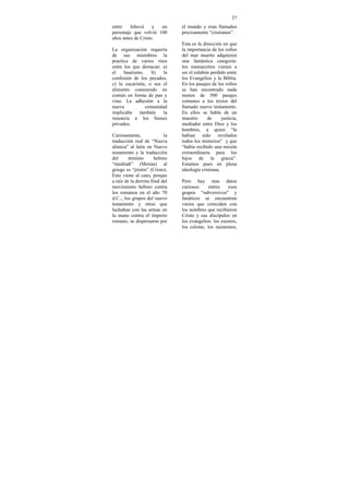 37
entre    Jehová     y un         el mundo y eran llamados
personaje que volvió 100         precisamente “cristianos”.
años antes de Cristo.
                                 Esta es la dirección en que
La organización requería         la importancia de los rollos
de sus miembros la               del mar muerto adquieren
practica de varios ritos         una fantástica categoría:
entre los que destacan: a)       los manuscritos vienen a
el    bautismo,    b)   la       ser el eslabón perdido entre
confesión de los pecados,        los Evangelios y la Biblia.
c) la eucaristía, o sea el       En los pasajes de los rollos
alimento consumido en            se han encontrado nada
común en forma de pan y          menos de 500 pasajes
vino. La adhesión a la           comunes a los textos del
nueva           comunidad        llamado nuevo testamento.
implicaba    también    la       En ellos se habla de un
renuncia a los bienes            maestro      de      justicia,
privados.                        mediador entre Dios y los
                                 hombres, a quien “la
Curiosamente,               la   habían sido revelados
traducción real de “Nueva        todos los misterios” y que
alianza” al latín en Nuevo       “había recibido una misión
testamento y la traducción       extraordinaria para los
del      término       hebreo    hijos de la gracia”.
“mashiah” (Mesías) al            Estamos pues en plena
griego es “jristós” (Cristo).    ideología cristiana.
Esto viene al caso, porque
a raíz de la derrota final del   Pero hay mas datos
movimiento hebreo contra         curiosos:    entres    esos
los romanos en el año 70         grupos “subversivos” y
d.C.., los grupos del nuevo      fanáticos se encuentran
testamento y otros que           varios que coinciden con
luchaban con las armas en        los nombres que recibieron
la mano contra el imperio        Cristo y sus discípulos en
romano, se dispersaron por       los evangelios: los esenios,
                                 los celotas, los nazarenos,
 