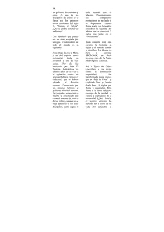 38
los galileos, los mandeos y    rollo ocurrió con el
otros. A uno de los            Maestro. Posteriormente,
discípulos de Cristo se le     sus             compañeros
llama en los primeros          prosiguieron en su lucha y
textos cristianos del siglo    se dispersaron cuando
II, “Simón el Celota”.         Roma acabó con Jerusalén,
¿Qué se podría concluir de     creándose la leyenda del
todo esto?.                    Mesías que se convirtió 3
                               siglos mas tarde en el
Una hipótesis que parece       “cristianismo”.
ser las mas aceptada por
teólogos e historiadores de    Todo coincide con esta
todo el mundo es la            versión: la historia, la
siguiente:                     lógica y el sentido común
                               y científico. Lo demás es
Jesús (hijo de José y María    pura       y       celestial
y no del espíritu santo)       TEOLOGIA, es decir
perteneció       desde    su   inventos píos de la Santa
juventud a una de esas         Madre Iglesia Católica.
sectas. Por ello fue
bautizado por Juan El          Así la figura de Cristo
Bautista, dedicándose los      (guerrillero a su modo
últimos años de su vida a      contra     la   dominación
la agitación contra los        imperialista)           fue
jerarcas hebreos (fariseos y   transformada nada menos
saduceos) que se habían        que en “hijo de Dios” y
plegado      al      dominio   explotada bien y bonito
romano. Denunciado por         desde hace 18 siglos por
los mismos hebreos al          Roma y sucursales. Pero
gobierno virreinal romano,     frente a la farsa religiosa
fue juzgado, sentenciado a     enemiga de la verdad, la
muerte y crucificado (tal      ciencia y el progreso de la
como el maestro de justicia    humanidad (¡Que frase!),
de los rollos), aunque no se   el hombre siempre ha
haya aparecido a sus doce      luchado aun a costa de su
discípulos, como según el      vida, por descubrir la
 