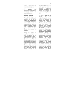 39
verdad y por vencer el           enseñanzas del papa, se las
oscurantismo religioso.          tenía que ver con la
                                 santísima       inquisición
La        historia    del        (cristiana of course). No
pensamiento del hombre es        pensar, era garantía de
por ello la historia y el        seguir con vida (y lleno de
triunfo del ateismo.             fe).

6. Cogito, ergo sum              De 1481 a 1808, solo en
                                 España,        la        santa
Pensar ha sido fácil para el     inquisición quemó vivos a
hombre, no así dar a             32,472 por cuestiones de
conocer su pensamiento.          religión (sin contar las
La llegada del cristianismo      victimas     de     Holanda,
como religión oficial del        Francia, Italia o las indias),
estado (en este caso, del        todo en nombre de
imperio romano), acabó           Jesucristo En Alemania
con la tolerancia hacia          solo, de 1450 a 1550, mas
quienes creían en otros          de 100,000 mujeres fueron
dioses (o no creían en           muertas por la iglesia por
ninguno).                        herejes y brujas. ¿Cuántos
                                 millones de seres humanos
Desde sus inicios, el            murieron       durante      la
papado se constituyo en un       conquista de América al
feroz perseguidor de los         defenderse del cristianismo
“herejes, infieles y ateos”,     invasor?, ¿Cuántos otros
que ponían en duda a             millones      de      infieles
Jesucristo como hijo de          cayeron bajo la implacable
dios y a la iglesia como su      y cristiana espada de las
representante. Por siglos y      cruzadas?. Y no olvidar
siglos, la iglesia obligó a la   que la iglesia católica fue
gente a creer en sus             la madre inventora de
doctrinas, bajo pena de          antisemitismo,         siendo
muerte(y de pilón, infierno      Hitler sólo un modesto
en la otra vida). Quien se       discípulo seguidor de las
atrevía a dudar de las           enseñanzas de Roma.
 