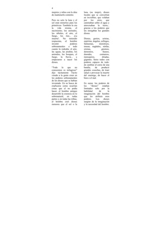 4
mujeres y niños con la idea     luna (su mujer), dioses
de mantenerlo contento.         locales que se convertían
                                en invisibles, que volaban
Pero no solo la luna y el       por     los    aires,  que
sol eran misterios para los     caminaban sobre el agua y
primitivos: También lo era      atravesaban la tierra...
la    vida    misma,      el    gracias a los poderes que
nacimiento, los animales,       les otorgaban los grandes
los árboles, el aire, el        dioses.
fuego, los ríos... ¡La
muerte!. No        teniendo     Dioses, genios, erinias,
respuestas, el hombre           espíritus, ángeles, esfinges,
inventó             poderes     fantasmas,       monstruos,
sobrenaturales    a    todo     musas, nagüales, ninfas,
cuanto lo rodeaba: el aire,     sirenas,            gnomos,
las aguas, las piedras, los     demonios,            faunos,
animales, los bosques, el       duendes,          centauros,
fuego, la lluvia... y           mensajeros,          driadas,
empezaron a nacer los           gigantes. Seres todos con
dioses.                         poderes capaces de todo:
                                de cambiar el curso de una
“Todo      lo     que     no    batalla,     de     producir
conocemos es milagroso”         grandes cosechas, de traer
dijo tácitamente Tácito         salud o provocar la muerte
viendo a la gente creer en      del enemigo, de hacer el
los poderes sobrenaturales      bien o el mal.
de los dioses que se habían
inventado. En su busca de       En suma: los poderes de
explicarse como ocurrían        los    “dioses”     estaban
cosas que el no podía           limitados solo por la
hacer, el hombre antiguo        habilidad       de        la
desarrolló la creencia en lo    imaginación del hombre
sobrenatural; en todas          que les atribuía esos
partes y en todas las tribus,   poderes.     Los     dioses
el hombre creó dioses           surgían de la imaginación
menores que el sol o la         y la necesidad del hombre.
 