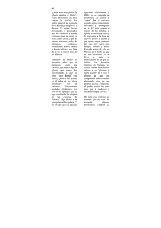 40
¿Quién mató mas judíos: la       apoyaron oficialmente a
iglesia católica o Hitler?.      Hitler en su campaña de
Hijos predilectos de dios        exterminio de judíos y
(según la Biblia), los           “rojos”. Por el contrario
judíos cayeron de la gracia      cuando algún conquistador
de su hijo (dijo la iglesia) y   misionero y “propagador
durante 19 siglos fueron         de la fe” caía muerto a
perseguidos y asesinados         manos de los infieles, la
por los católicos y demás        iglesia lo declaraba santo y
cristianos (por no creer en      lo ingresaba a la lista de
Jesús como dios); y por lo       nuevos dioses a adorar y
mismo murieron miles de          por quien seguir matando
africanos,          asiáticos,   (al cien por uno) mas
australianos, árabes, latinos    herejes, infieles y ateos.
y demás infieles: por falta      Ejemplo actual de ello en
de fe en el nuevo dios de        México es el hecho de que
los blancos.                     en este momento ya se
                                 llevo      a     cabo     la
Hablando de Hitler es            beatificación de un par de
necesario saber que el           indios,      los   llamados
paranoico      sujeto    era     mártires de Oaxaca, los
católico, que nunca dejo la      cuales serian beatificados
iglesia, que nunca fue           debido a su “gloriosa y
excomulgado y que su             santa acción” de ir con el
libro “mein kampf” (mi           chisme      de    que    sus
lucha), ¡Nunca fue puesto        compañeros indios estaban
en el index de los libros        efectuando ritos de sus
prohibidos       por       el    propios dioses, enfurecido
vaticano!.    “Necesitamos       el pueblo entero los mato
soldados obedientes, por         creo que a madrazos y
ello no me opongo a que se       machetazos (por chivas).
siga enseñando la religión
en     las   escuelas     de     De entre esos millones de
Polonia”, dijo Hitler a la       muertos “por no creer” he
jerarquía católica polaca. Y     escogido          algunos
no olvidar que las iglesias      testimonios. También de
 