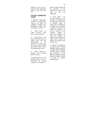 41
algunos que sin morir a        sobre el origen humano de
manos de la fe, prefirieron    las escrituras no han
pensar a creer (así como       cambiado al paso de los
yo).                           años,    ni    creo   que
                               cambiaran”.
Una breve Antología del
Ateismo                        § Carlos Marx.- “La
                               miseria religiosa es, por
§ Napoleón Bonaparte.-         una parte, la expresión de
“¿Como se puede tener          la miseria real y por la otra
orden en un estado sin         la protesta contra la
religión? La religión es un    miseria real. La religión es
formidable medio para          el suspiro de una criatura
tener quieta a la gente...”.   oprimida, el corazón de un
                               mundo sin corazón, así
§       Mark Twain.- “Si       como el espíritu de una
Cristo    volviera,    seria   situación     carente     de
todo... menos cristiano”.      espíritu. La religión es el
                               opio del pueblo. La
§     Henryk Ibsen.- “De       abolición de la religión en
chico creí en Dios, pero en    cuanto dicha ilusoria del
cuanto logré unir dos          pueblo, es necesaria para
pensamientos,     se    me     su dicha real”.
olvido que existía. Creo
que dios es una necesidad      § Engels.- “La religión no
para mucha gente, lo que       es otra cosa que el reflejo
no demuestra que exista”.      fantástico que proyectan en
                               la cabeza de los hombres
§     Santo Tomas de           aquellas fuerzas externas
Aquino.- “No es evidente       que gobiernan su vida
que Dios exista”.              diaria, un reflejo en que las
                               fuerzas terrenales revisten
§ Abraham Lincoln.- “Mis       la forma de poderes
primeras ideas sobre lo        sobrenaturales”.
irrazonable del método
cristiano de salvación y
 