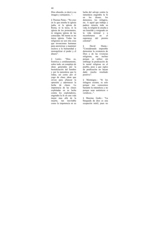 44
Dios absurdo, es decir a su    lucha del salvaje contra la
imagen y semejanza...”.        naturaleza engendra la fe
                               en     los     dioses,    los
§ Thomas Paine.- “No creo      demonios, los milagros,
en lo que enseña la iglesia    etc. A aquel que trabaja y
judía, ni la iglesia de        padece miseria toda su
Roma, ni la turca, ni la       vida, la religión le enseña a
iglesia de los protestantes,   ser humilde y resignado en
ni ninguna iglesia de las      la vida terrenal y a
conocidas. Mi mente es mi      reconfortarse       en     el
única iglesia. Todas las       esperanza      del     premio
religiones no son otra cosa    celestial”.
que invenciones humanas
para aterrorizar y mantener    §       David      Hume.-
esclava a la humanidad y       “Considerando imposible
monopolizar el poder y el      demostrar la existencia de
dinero”.                       Dios y de las vivencias
                               religiosas, me inclino
§ Lenin.- “Dios es,            porque se utilice sin
histórica y cotidianamente,    embargo la predicación de
sobre todo, un complejo de     la moral religiosa en el
ideas generadas por la         pueblo, pese a que siglos
bestialización del hombre      de predicación no hayan
y por la naturaleza que lo     dado mucho resultado
rodea, así como por el         positivo”.
yugo de clase; ideas que
sirven para afianzar la        § Montaigne.- “Si los
opresión y adormecer la        milagros existen, es solo
lucha de clases. La            porque nos conocemos
impotencia de las clases       bastante la naturaleza y no
explotadas en su lucha         porque sean auténticos o
contra los explotadores,       verídicos...”.
engendra la fe en una vida
mejor mas allá de la           § Maximo Gorki.- “La
muerte, tan inevitable         búsqueda de dios es una
como la impotencia en su       ocupación inútil, pues no
 