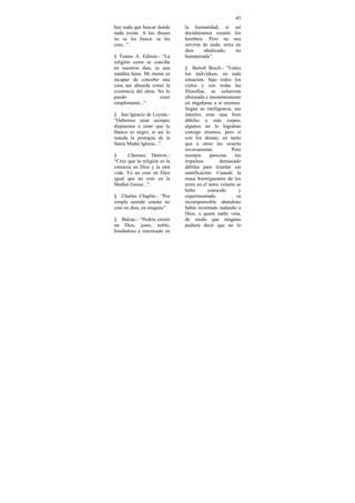 45
hay nada que buscar donde     la humanidad, si así
nada existe. A los dioses     decidiéramos crearlo los
no se les busca: se les       hombres. Pero no nos
crea...”.                     serviría de nada: seria un
                              dios     idealizado,    no
§ Tomas A. Edison.- “La       humanizado”.
religión como se concibe
en nuestros días, es una      § Bertolt Brech.- “Todos
maldita farsa. Mi mente es    los individuos, en toda
incapaz de concebir una       situación, bajo todos los
cosa tan absurda como la      cielos y con todas las
existencia del alma. No lo    filosofías, se esfuerzan
puedo                 creer   obstinada e insistentemente
simplemente...”.              en engañarse a sí mismos.
                              Según su inteligencia, sus
§ San Ignacio de Loyola.-     intentos eran mas bien
“Debemos estar siempre        débiles o más torpes;
dispuestos a creer que lo     algunos no lo lograban
blanco es negro, si así lo    consigo mismos, pero si
manda la jerarquía de la      con los demás; en tanto
Santa Madre Iglesia...”.      que a otros les ocurría
                              inversamente.          Pero
§     Clarence Darrow.-       siempre      parecían    los
“Creo que la religión es la   impulsos          demasiado
creencia en Dios y la otra    débiles para triunfar sin
vida. Yo no creo en Dios      santificación. Cuando la
igual que no creo en la       masa hormigueante de los
Mother Goose...”.             seres en el astro volante se
                              hubo        conocido       y
§ Charles Chaplin.- “Por      experimentado,            su
simple sentido común no       incomprensible abandono
creo en dios, en ninguno”.    había inventado sudando a
                              Dios, a quien nadie veía,
§ Balzac.- “Podría existir    de modo que ninguno
un Dios, justo, noble,        pudiera decir que no lo
bondadoso e interesado en
 