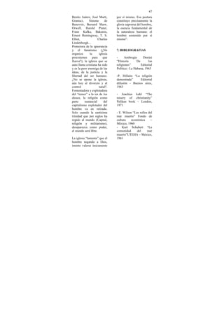 47
Benito Juárez, José Marti,      por sí mismo. Esa postura
Gramsci,      Simone       de   constituye precisamente la
Beauvoir, Bernard Shaw,         gloria suprema del hombre,
Orwell, Harold Pinter,          la esencia fundamental de
Franz Kafka, Bakunin,           la naturaleza humana: el
Ernest Hemingway, T. S.         hombre sostenido por sí
Elliot,              Charles    mismo”.
Lindenbergh...
Protectora de la ignorancia
y el fanatismo (¿No             7. BIBLIOGRAFIAS
organiza      la      iglesia
procesiones     para     que    -     Ambrogio      Donini
llueva?), la iglesia que se     “Historia       De       las
auto llama cristiana ha sido    religiones”        Editorial
y es la peor enemiga de las     Política - La Habana, 1963
ideas, de la justicia y la
libertad del ser humano.        -P. Hillaire “La religión
¿No se opone la iglesia,        demostrada”     Editorial
aún hoy al divorcio y al        difusión - Buenos aires,
control               natal?.   1943
Fomentadora y explotadora
del “temor” a la ira de los     - Joachim kahl “The
dioses, la religión como        misery of christianity”
parte     sustancial      del   Pelikan book – London,
capitalismo explotador del      1971
hombre va en retirada.
Solo cuando la santísima        - E. Wilson “Los rollos del
trinidad que por siglos ha      mar muerto” Fondo de
regido al mundo (Capital,       cultura    económica      –
religión y militarismo),        México, 1960
desaparezca como poder,         - Kurt Schubert “La
el mundo será libre.            comunidad      del     mar
                                muerto”UTEHA – México,
La iglesia “lamenta” que el     1961
hombre negando a Dios,
intente valerse únicamente
 