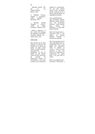 48
- Bertrand Russell “Por         impulsar el conocimiento.
que         no      soy         Así que para obtener
cristiano”Hermes      –         nuestra meta escogimos
México, 1965                    formar el primer (si no el
                                único) canal de debates en
-J. Needham “Ciencia,           castellano en DALnet.
religión y socialismo”
Crítica     Grijalbo -          www.casalibertad.org/
Barcelona, 1978                 Aqui encontrarás política,
                                filosofía, cultura, ateísmo,
-     Bertrand   Russell        sexo, arte, documentos
“Religión    y  Ciencia”        chistosos... cómo estudiar,
Fondo       de    cultura       ligar,      superar      los
económica – México, 1951        problemas... y, sobre todo,
                                mucha Libertad.
- Robert g. Ingersoll “A
few reasons for doubting        http://www3.gratisweb.co
the inspiration of the bible”   m/ateismo/ Ésta es una
American Atheists, inc –        página      de      ateísmo
Austin Texas, 1976              militante    dedicada     a
                                desechar las creencias.
VINCULOS
                                http://www.geocities.com/f
http://ateismo.ws/ El canal     inis_stellae/sp/lp/ciencia-y-
#ateismo en DALnet fué          religion.html Ésta es una
fundado con el objetivo de      página con comentarios
formar un lugar virtual         sobre la religión, la
donde se pueda mantener         ciencia, y cómo la gente
conversaciones                  reacciona a ellas, con
inteligentes. El arte de        énfasis en su oposición, los
debatir ha sido durante         extremismos de ambos
cientos de años, una forma      lados, y los que están en
de         ejercitar     las    medio.
deducciones lógicas, el
razonamiento, y por ende        http://www.angelfire.com/
se presta a ser el método de    az/ateismo/ Bienvenido a
 